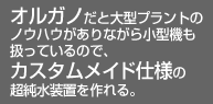 オルガノだと大型プラントのノウハウがありながら小型機も扱っているので、カスタムメイド仕様の超純水装置を作れる。